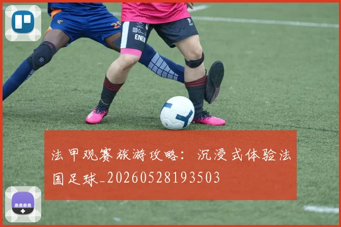 法甲观赛旅游攻略：沉浸式体验法国足球_20260528193503