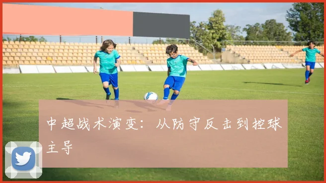 中超战术演变：从防守反击到控球主导