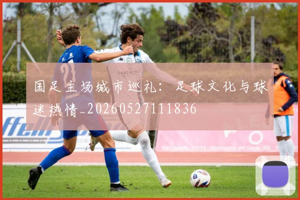 国足主场城市巡礼:足球文化与球迷热情_20260527111836