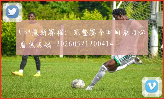 CBA最新赛程:完整赛季时间表与必看焦点战_20260521200414