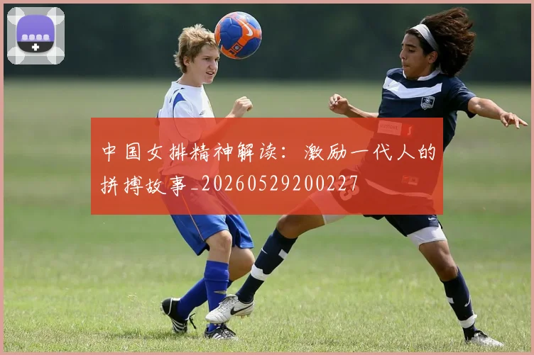 中国女排精神解读：激励一代人的拼搏故事_20260529200227